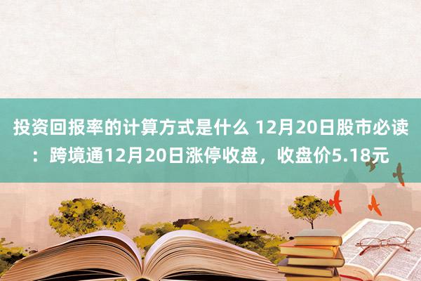 投资回报率的计算方式是什么 12月20日股市必读：跨境通12月20日涨停收盘，收盘价5.18元