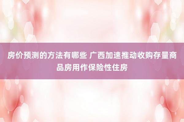 房价预测的方法有哪些 广西加速推动收购存量商品房用作保险性住房