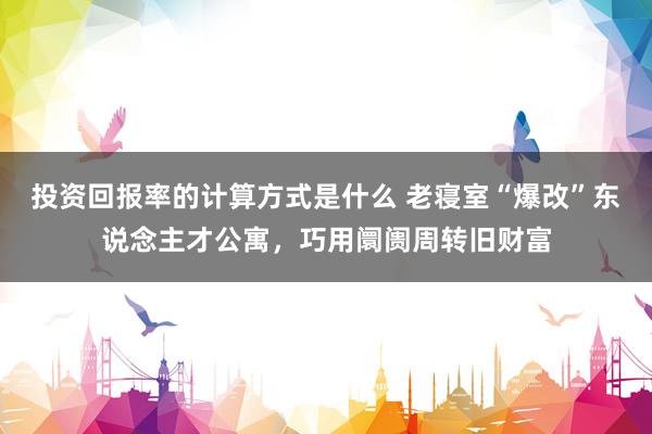 投资回报率的计算方式是什么 老寝室“爆改”东说念主才公寓，巧用阛阓周转旧财富