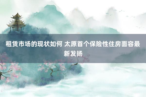 租赁市场的现状如何 太原首个保险性住房面容最新发扬