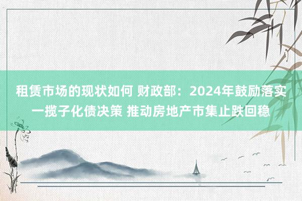 租赁市场的现状如何 财政部：2024年鼓励落实一揽子化债决策 推动房地产市集止跌回稳