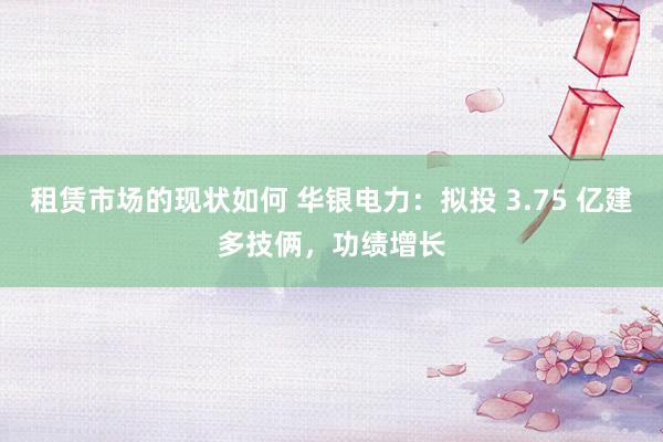 租赁市场的现状如何 华银电力：拟投 3.75 亿建多技俩，功绩增长