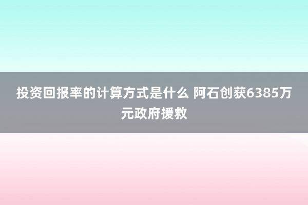 投资回报率的计算方式是什么 阿石创获6385万元政府援救