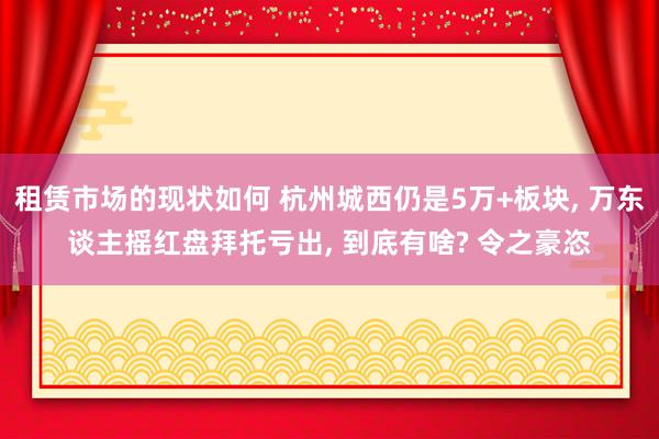 租赁市场的现状如何 杭州城西仍是5万+板块, 万东谈主摇红盘拜托亏出, 到底有啥? 令之豪恣