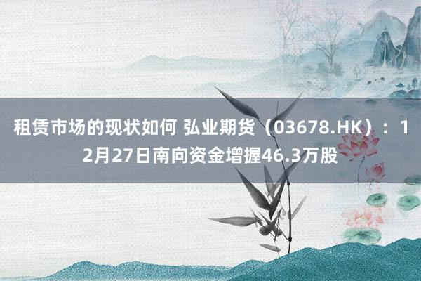 租赁市场的现状如何 弘业期货（03678.HK）：12月27日南向资金增握46.3万股