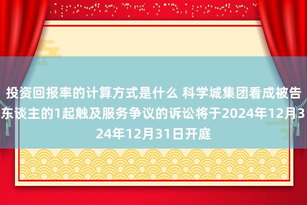 投资回报率的计算方式是什么 科学城集团看成被告/被上诉东谈主的1起触及服务争议的诉讼将于2024年12月31日开庭