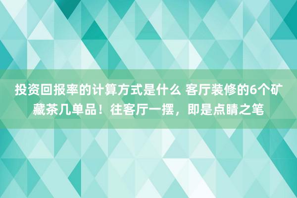 投资回报率的计算方式是什么 客厅装修的6个矿藏茶几单品！往客厅一摆，即是点睛之笔