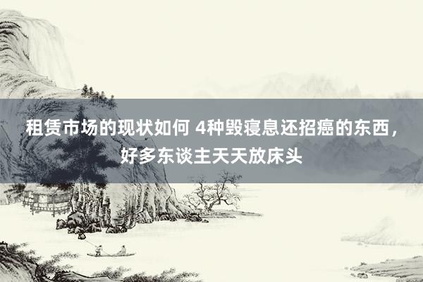 租赁市场的现状如何 4种毁寝息还招癌的东西，好多东谈主天天放床头