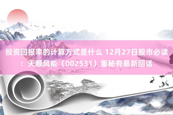 投资回报率的计算方式是什么 12月27日股市必读：天顺风能（002531）董秘有最新回话