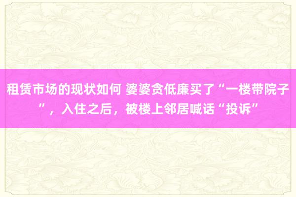 租赁市场的现状如何 婆婆贪低廉买了“一楼带院子”，入住之后，被楼上邻居喊话“投诉”