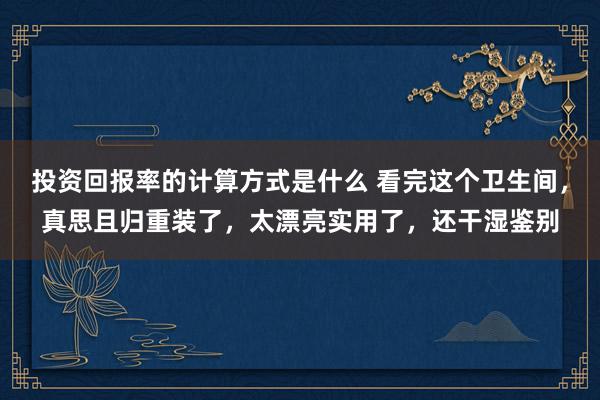 投资回报率的计算方式是什么 看完这个卫生间，真思且归重装了，太漂亮实用了，还干湿鉴别