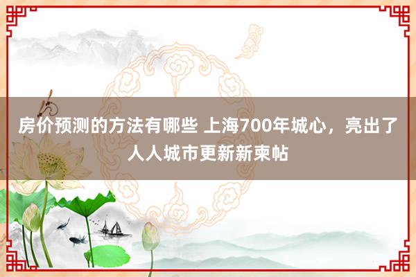 房价预测的方法有哪些 上海700年城心，亮出了人人城市更新新柬帖