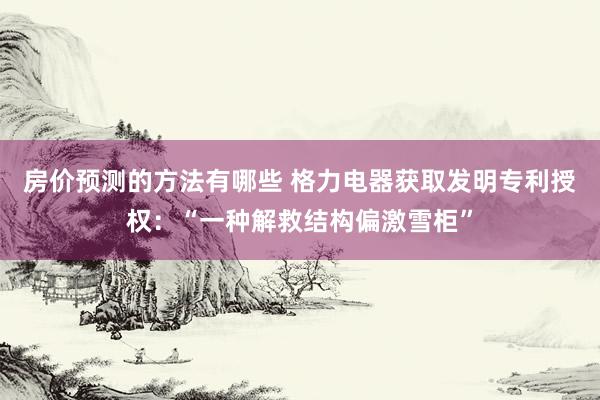 房价预测的方法有哪些 格力电器获取发明专利授权：“一种解救结构偏激雪柜”