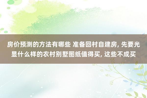 房价预测的方法有哪些 准备回村自建房, 先要光显什么样的农村别墅图纸值得买, 这些不成买