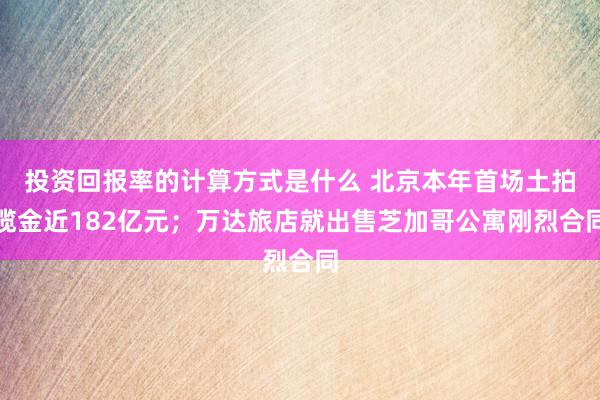 投资回报率的计算方式是什么 北京本年首场土拍揽金近182亿元；万达旅店就出售芝加哥公寓刚烈合同