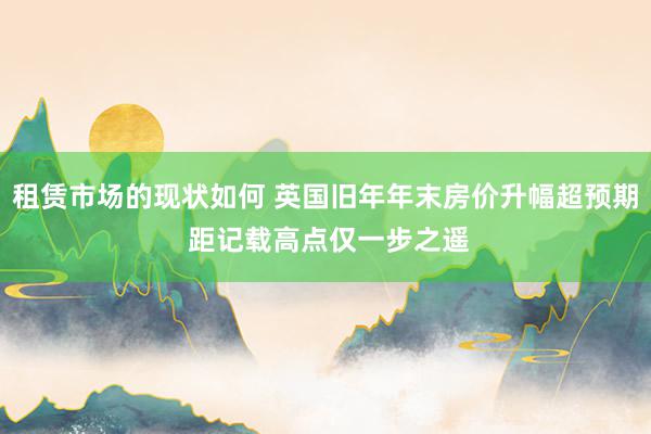 租赁市场的现状如何 英国旧年年末房价升幅超预期 距记载高点仅一步之遥