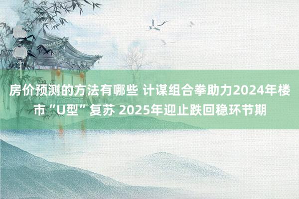 房价预测的方法有哪些 计谋组合拳助力2024年楼市“U型”复苏 2025年迎止跌回稳环节期