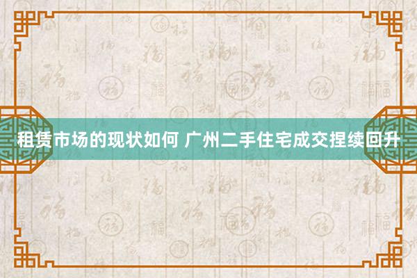 租赁市场的现状如何 广州二手住宅成交捏续回升