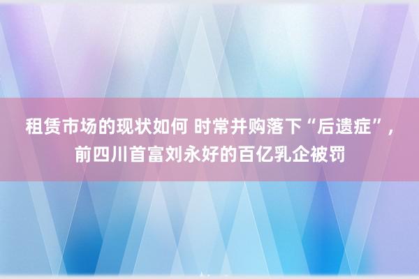 租赁市场的现状如何 时常并购落下“后遗症”，前四川首富刘永好的百亿乳企被罚