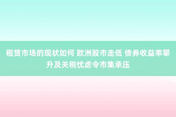 租赁市场的现状如何 欧洲股市走低 债券收益率攀升及关税忧虑令市集承压