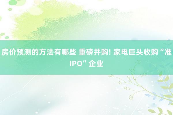 房价预测的方法有哪些 重磅并购! 家电巨头收购“准IPO”企业