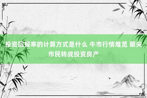 投资回报率的计算方式是什么 牛市行情难觅 眼尖市民转战投资房产