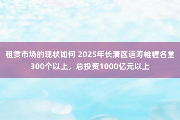 租赁市场的现状如何 2025年长清区运筹帷幄名堂300个以上，总投资1000亿元以上