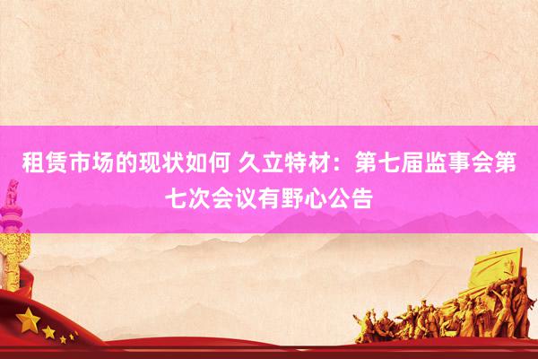 租赁市场的现状如何 久立特材：第七届监事会第七次会议有野心公告