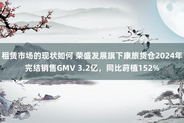 租赁市场的现状如何 荣盛发展旗下康旅货仓2024年完结销售GMV 3.2亿，同比莳植152%