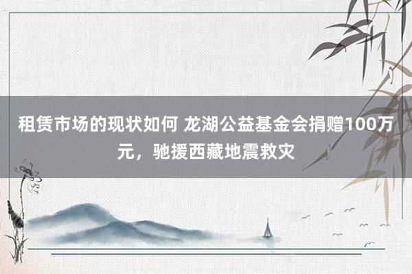 租赁市场的现状如何 龙湖公益基金会捐赠100万元，驰援西藏地震救灾