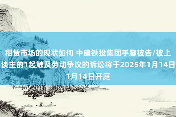 租赁市场的现状如何 中建铁投集团手脚被告/被上诉东谈主的1起触及劳动争议的诉讼将于2025年1月14日开庭