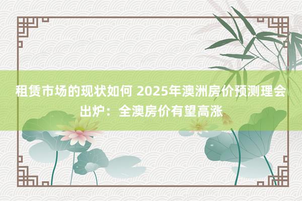 租赁市场的现状如何 2025年澳洲房价预测理会出炉：全澳房价有望高涨