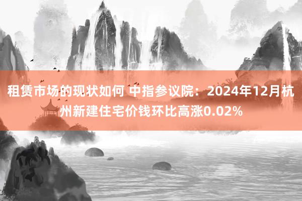 租赁市场的现状如何 中指参议院：2024年12月杭州新建住宅价钱环比高涨0.02%