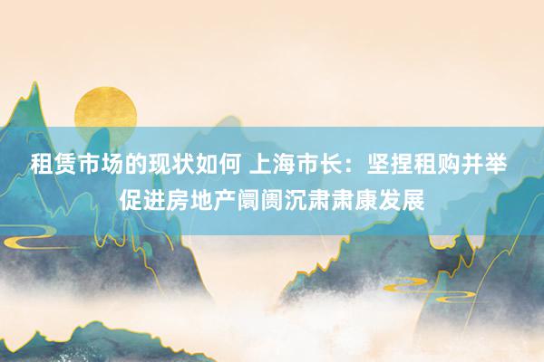 租赁市场的现状如何 上海市长：坚捏租购并举 促进房地产阛阓沉肃肃康发展