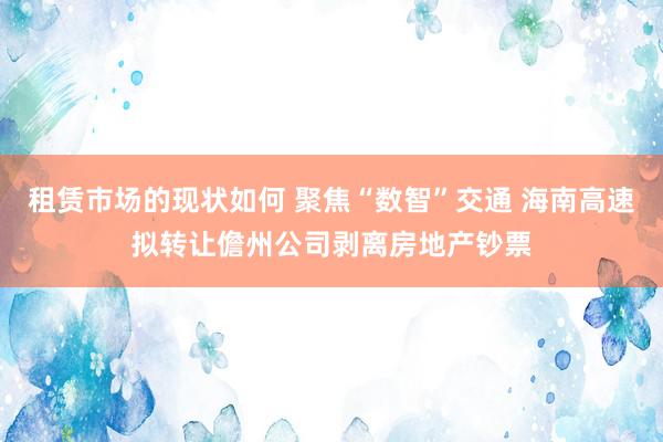 租赁市场的现状如何 聚焦“数智”交通 海南高速拟转让儋州公司剥离房地产钞票