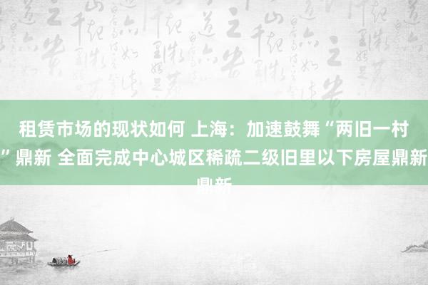 租赁市场的现状如何 上海：加速鼓舞“两旧一村”鼎新 全面完成中心城区稀疏二级旧里以下房屋鼎新