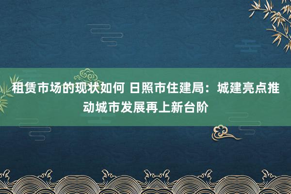 租赁市场的现状如何 日照市住建局：城建亮点推动城市发展再上新台阶