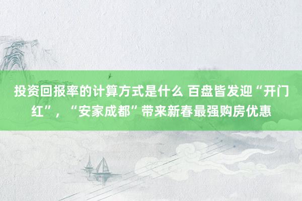 投资回报率的计算方式是什么 百盘皆发迎“开门红”，“安家成都”带来新春最强购房优惠