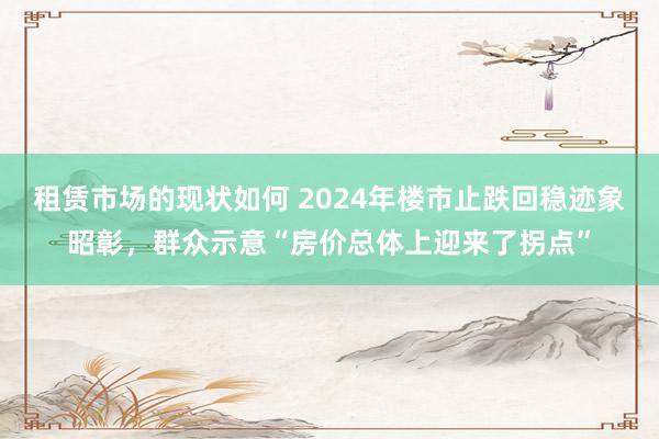 租赁市场的现状如何 2024年楼市止跌回稳迹象昭彰，群众示意“房价总体上迎来了拐点”