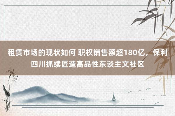 租赁市场的现状如何 职权销售额超180亿，保利四川抓续匠造高品性东谈主文社区