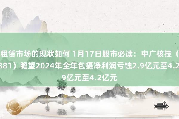 租赁市场的现状如何 1月17日股市必读：中广核技（000881）瞻望2024年全年包摄净利润亏蚀2.9亿元至4.2亿元