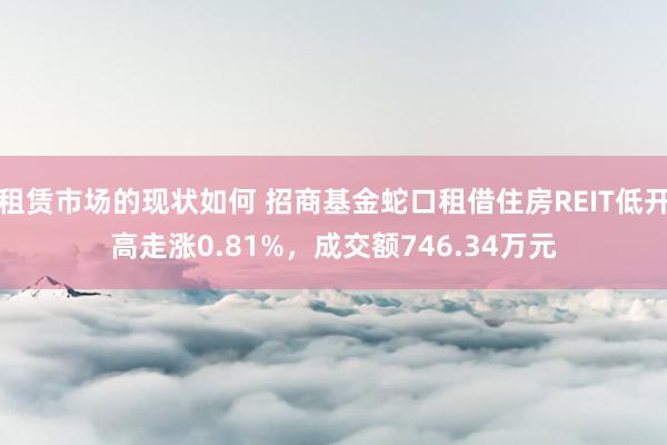 租赁市场的现状如何 招商基金蛇口租借住房REIT低开高走涨0.81%，成交额746.34万元