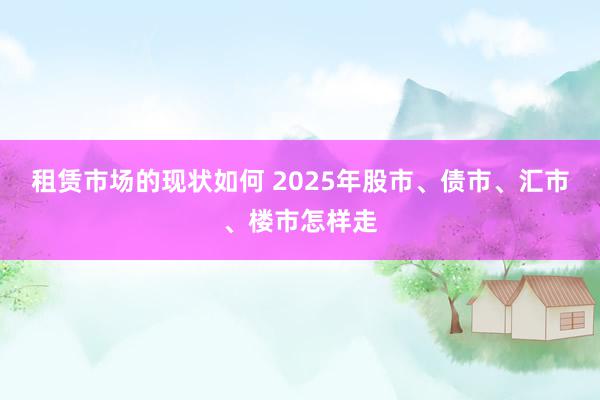 租赁市场的现状如何 2025年股市、债市、汇市、楼市怎样走