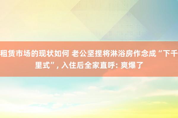 租赁市场的现状如何 老公坚捏将淋浴房作念成“下千里式”, 入住后全家直呼: 爽爆了