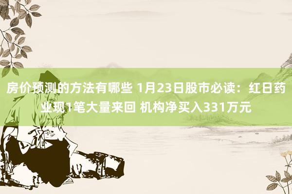 房价预测的方法有哪些 1月23日股市必读：红日药业现1笔大量来回 机构净买入331万元