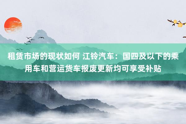 租赁市场的现状如何 江铃汽车：国四及以下的乘用车和营运货车报废更新均可享受补贴