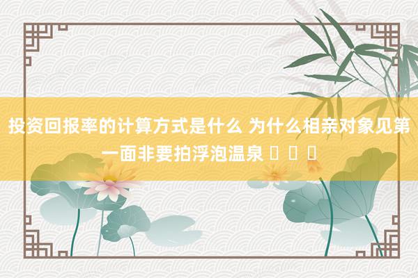 投资回报率的计算方式是什么 为什么相亲对象见第一面非要拍浮泡温泉 ​​​