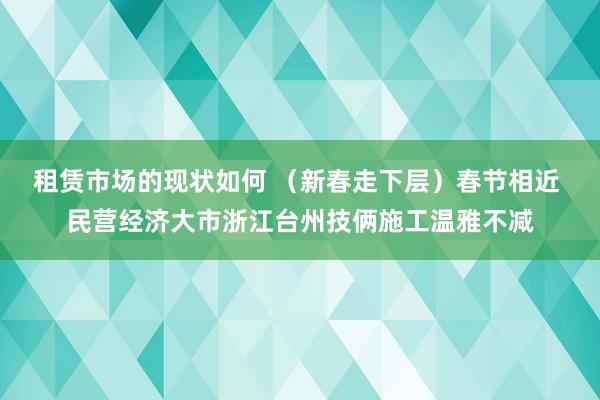 租赁市场的现状如何 （新春走下层）春节相近 民营经济大市浙江台州技俩施工温雅不减