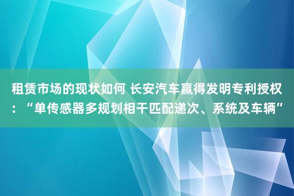 租赁市场的现状如何 长安汽车赢得发明专利授权：“单传感器多规划相干匹配递次、系统及车辆”