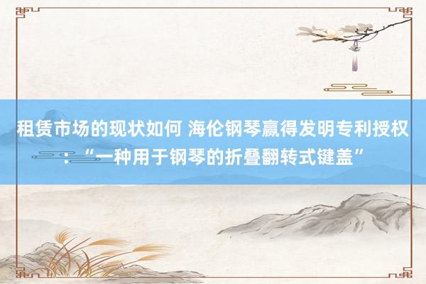 租赁市场的现状如何 海伦钢琴赢得发明专利授权：“一种用于钢琴的折叠翻转式键盖”